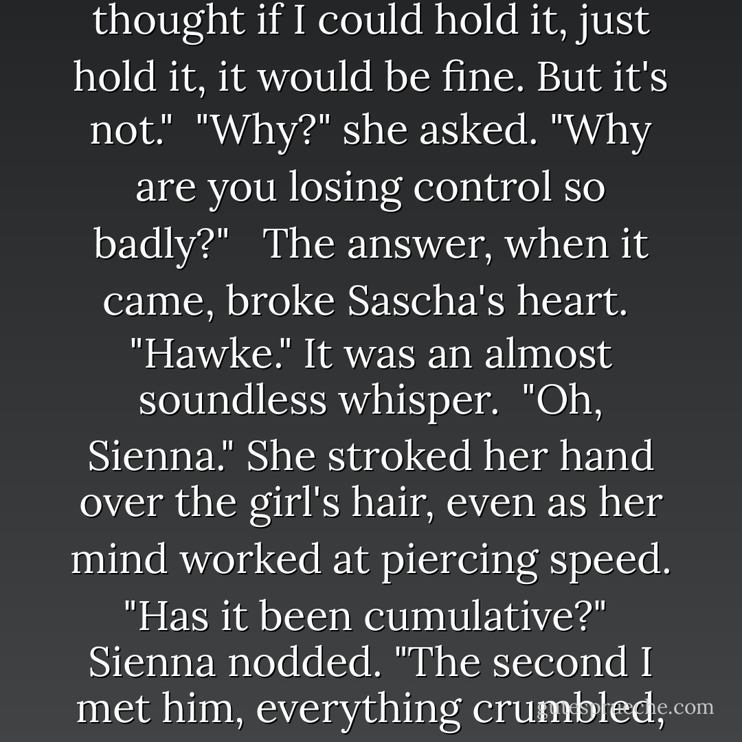 I shut up everything inside. Everything." Words ground out through clenched teeth. "I thought if I could hold it, just hold it, it would be fine. But it's not."<br /><br />"Why?" she asked. "Why are you losing control so badly?"<br /> <br />The answer, when it came, broke Sascha's heart.<br /><br />"Hawke." It was an almost soundless whisper.<br /><br />"Oh, Sienna." She stroked her hand over the girl's hair, even as her mind worked at piercing speed. "Has it been cumulative?"<br /><br />Sienna nodded. "The second I met him, everything crumbled, my shields, my conditioning, everything! - Nalini Singh