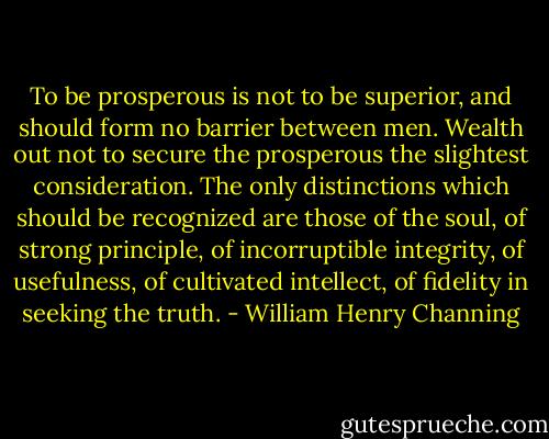 To be prosperous is not to be superior, and should form no barrier between men. Wealth out not to secure the prosperous the slightest consideration. The only distinctions which should be recognized are those of the soul, of strong principle, of incorruptible integrity, of usefulness, of cultivated intellect, of fidelity in seeking the truth. - William Henry Channing