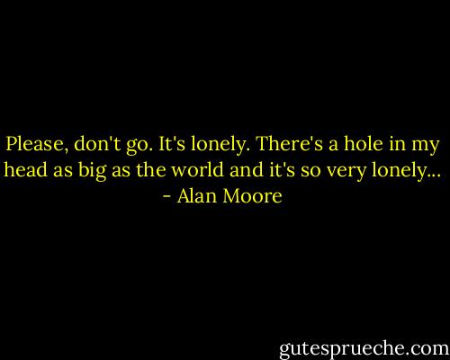 Please, don't go. It's lonely. There's a hole in my head as big as the world and it's so very lonely... - Alan Moore