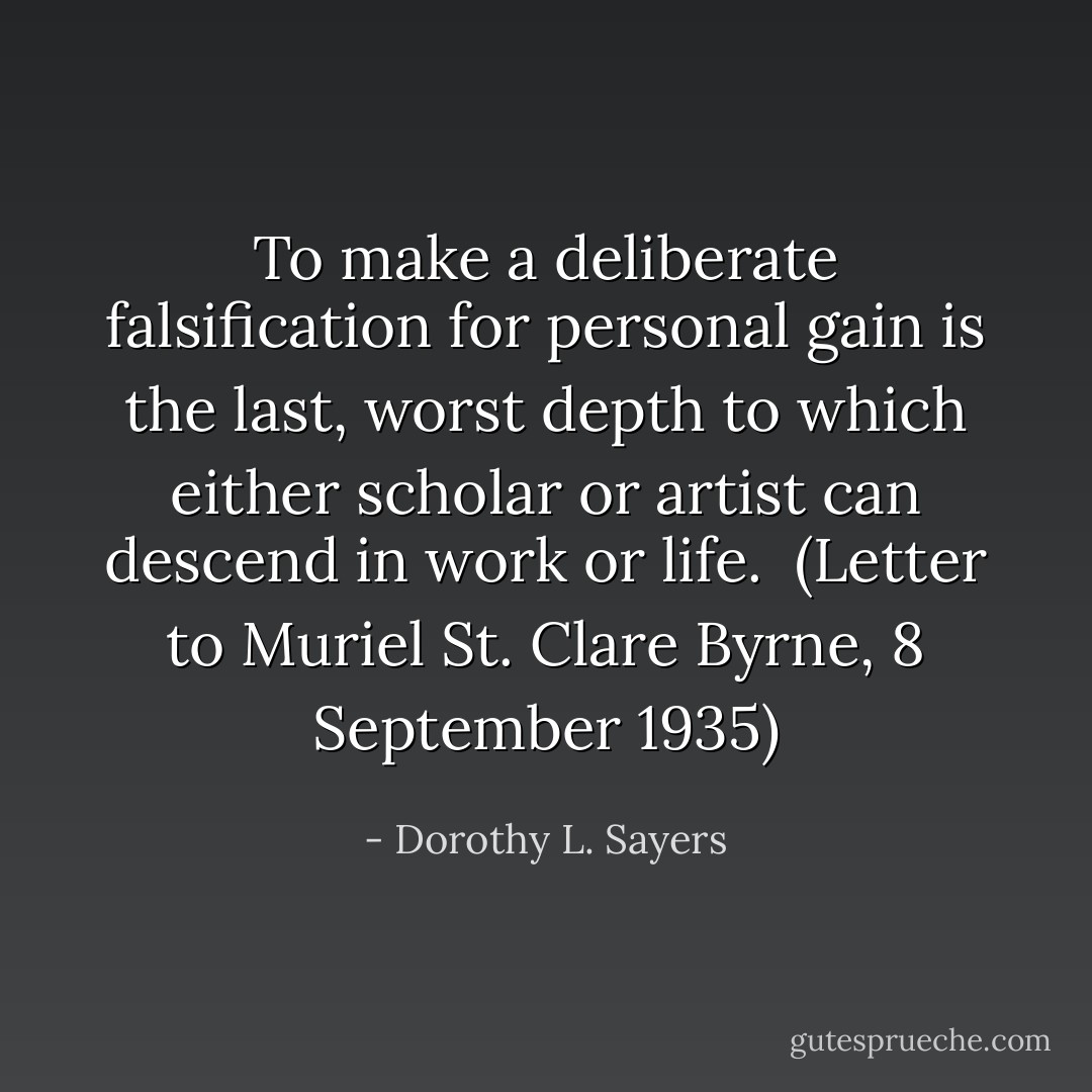 To make a deliberate falsification for personal gain is the last, worst depth to which either scholar or artist can descend in work or life.<br /><br />(<i>Letter to Muriel St. Clare Byrne</i>, 8 September 1935) - Dorothy L. Sayers
