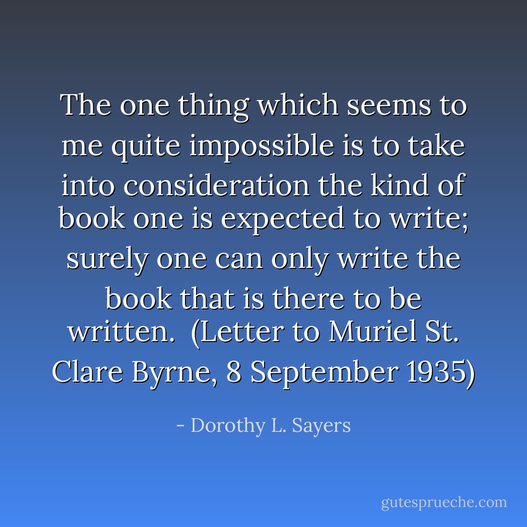 The one thing which seems to me quite impossible is to take into consideration the kind of book one is expected to write; surely one can only write the book that is there to be written.<br /><br />(<i>Letter to Muriel St. Clare Byrne</i>, 8 September 1935) - Dorothy L. Sayers