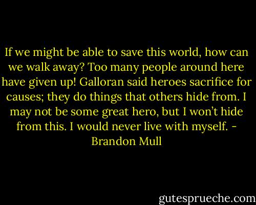 If we might be able to save this world, how can we walk away? Too many people around here have given up! Galloran said heroes sacrifice for causes; they do things that others hide from. I may not be some great hero, but I won’t hide from this. I would never live with myself. - Brandon Mull