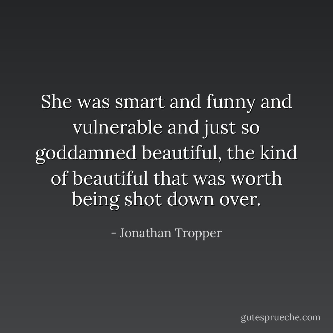 She was smart and funny and vulnerable and just so goddamned beautiful, the kind of beautiful that was worth being shot down over. - Jonathan Tropper