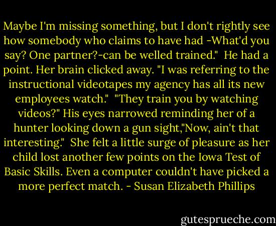 Maybe I'm missing something, but I don't rightly see how somebody who claims to have had -What'd you say? One partner?-can be welled trained."<br /><br />He had a point. Her brain clicked away. "I was referring to the instructional videotapes my agency has all its new employees watch."<br /><br />"They train you by watching videos?" His eyes narrowed reminding her of a hunter looking down a gun sight,"Now, ain't that interesting."<br /><br />She felt a little surge of pleasure as her child lost another few points on the Iowa Test of Basic Skills. Even a computer couldn't have picked a more perfect match. - Susan Elizabeth Phillips