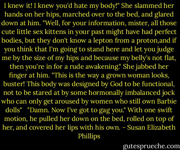 I knew it! I knew you'd hate my body!" She slammed her hands on her hips, marched over to the bed, and glared down at him. "Well, for your information, mister, all those cute little sex kittens in your past might have had perfect bodies, but they don't know a lepton from a proton,and if you think that I'm going to stand here and let you judge me by the size of my hips and because my belly's not flat, then you're in for a rude awakening." She jabbed her finger at him. "This is the way a grown woman looks, buster! This body was designed by God to be functional, not to be stared at by some hormonally imbalanced jock who can only get aroused by women who still own Barbie dolls" <br /><br />"Damn. Now I've got to gag you." With one swift motion, he pulled her down on the bed, rolled on top of her, and covered her lips with his own. - Susan Elizabeth Phillips