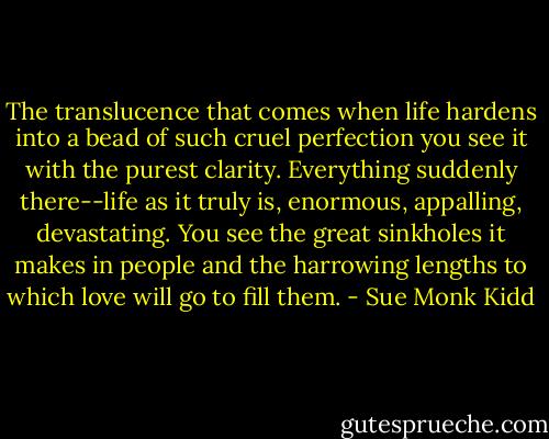The translucence that comes when life hardens into a bead of such cruel perfection you see it with the purest clarity. Everything suddenly there--life as it truly is, enormous, appalling, devastating. You see the great sinkholes it makes in people and the harrowing lengths to which love will go to fill them. - Sue Monk Kidd