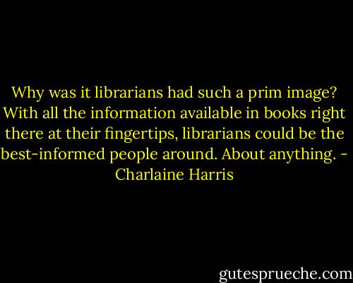 Why was it librarians had such a prim image? With all the information available in books right there at their fingertips, librarians could be the best-informed people around. About anything. - Charlaine Harris