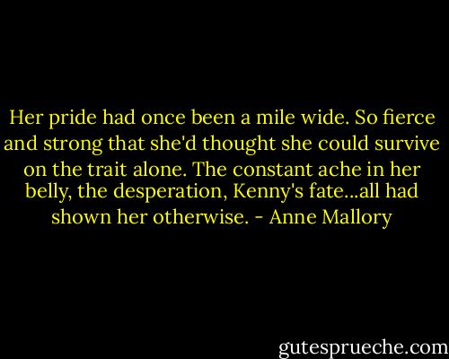 Her pride had once been a mile wide. So fierce and strong that she'd thought she could survive on the trait alone. The constant ache in her belly, the desperation, Kenny's fate...all had shown her otherwise. - Anne Mallory