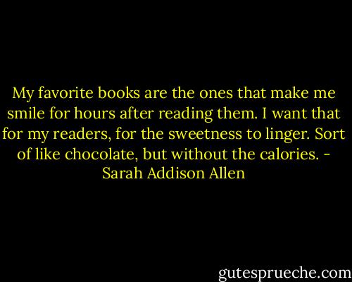 My favorite books are the ones that make me smile for hours after reading them. I want that for my readers, for the sweetness to linger. Sort of like chocolate, but without the calories. - Sarah Addison Allen