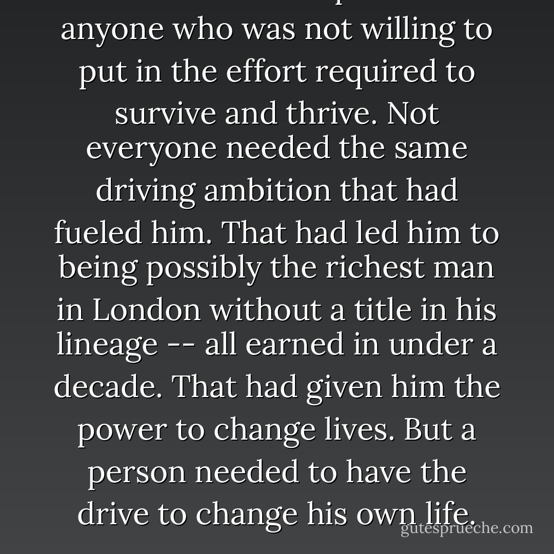 He had little respect for anyone who was not willing to put in the effort required to survive and thrive. Not everyone needed the same driving ambition that had fueled him. That had led him to being possibly the richest man in London without a title in his lineage -- all earned in under a decade. That had given him the power to change lives. But a person needed to have the drive to change his <i>own</i> life. - Anne Mallory