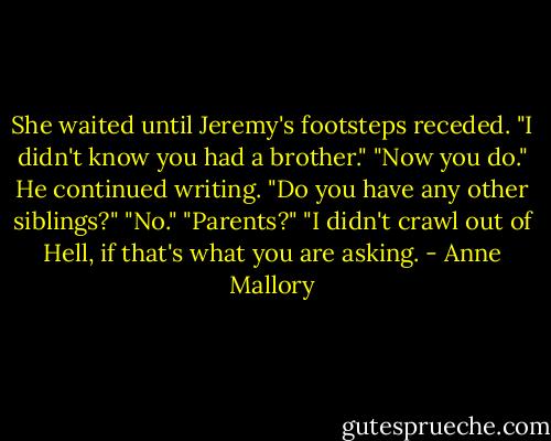 She waited until Jeremy's footsteps receded. "I didn't know you had a brother."<br />"Now you do." He continued writing.<br />"Do you have any other siblings?"<br />"No."<br />"Parents?"<br />"I didn't crawl out of Hell, if that's what you are asking. - Anne Mallory