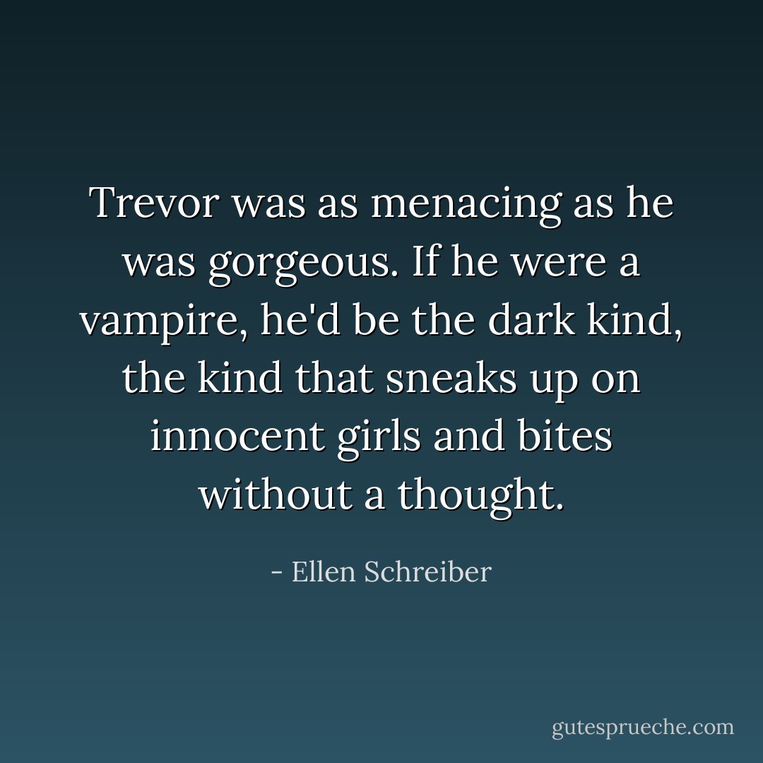 Trevor was as menacing as he was gorgeous. If he were a vampire, he'd be the dark kind, the kind that sneaks up on innocent girls and bites without a thought. - Ellen Schreiber