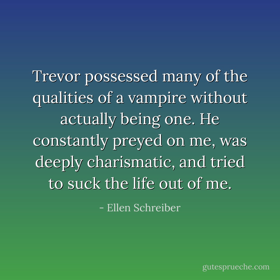 Trevor possessed many of the qualities of a vampire without actually being one. He constantly preyed on me, was deeply charismatic, and tried to suck the life out of me. - Ellen Schreiber