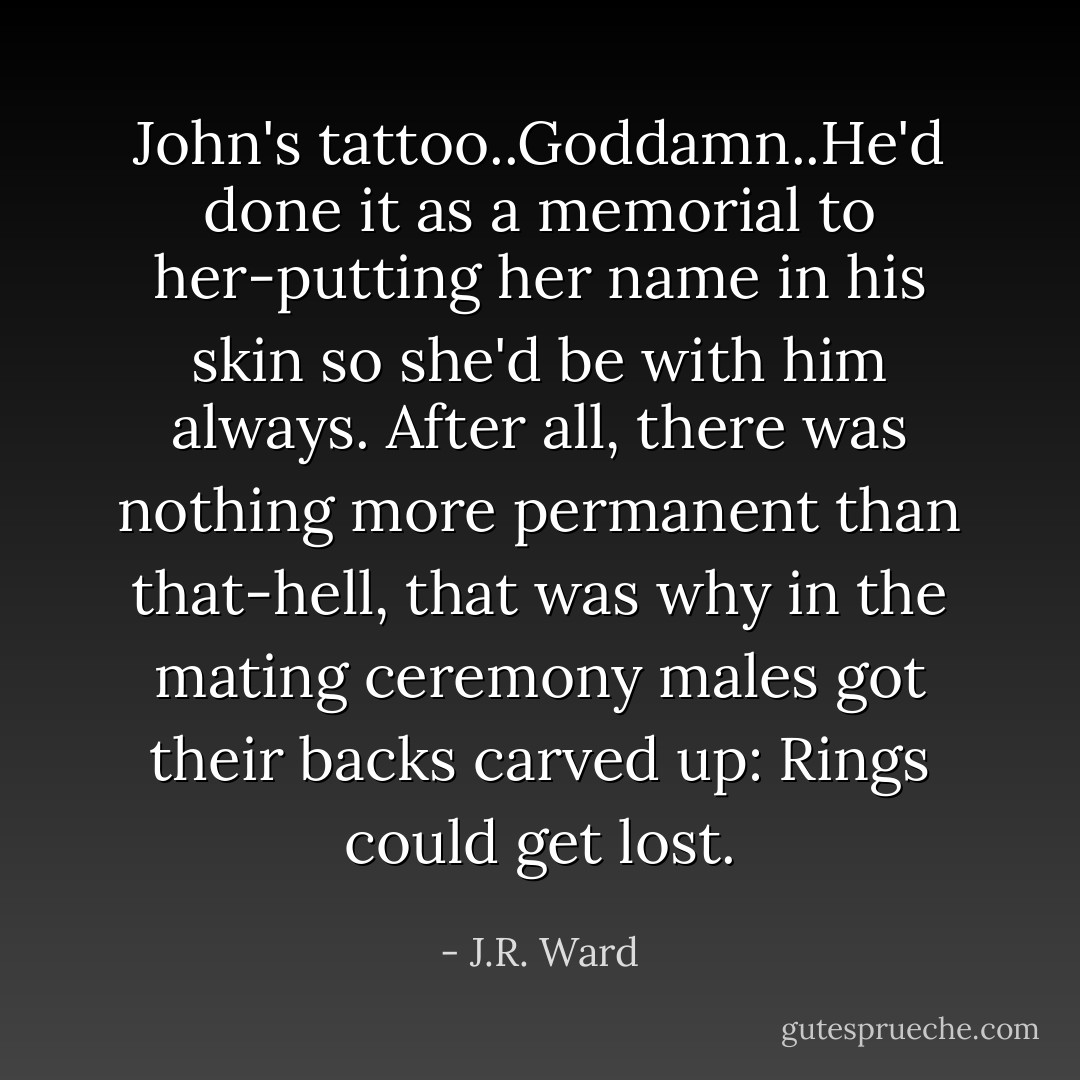 John's tattoo..Goddamn..He'd done it as a memorial to her-putting her name in his skin so she'd be with him always. After all, there was nothing more permanent than that-hell, that was why in the mating ceremony males got their backs carved up: Rings could get lost. - J.R. Ward
