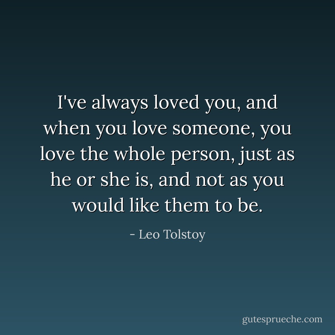 I've always loved you, and when you love someone, you love the whole person, just as he or she is, and not as you would like them to be. - Leo Tolstoy