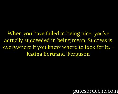 When you have failed at being nice, you’ve actually succeeded in being mean. Success is everywhere if you know where to look for it. - Katina Bertrand-Ferguson