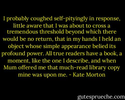 I probably coughed self-pityingly in response, little aware that I was about to cross a tremendous threshold beyond which there would be no return, that in my hands I held an object whose simple appearance belied its profound power. All true readers have a book, a moment, like the one I describe, and when Mum offered me that much-read library copy mine was upon me. - Kate Morton