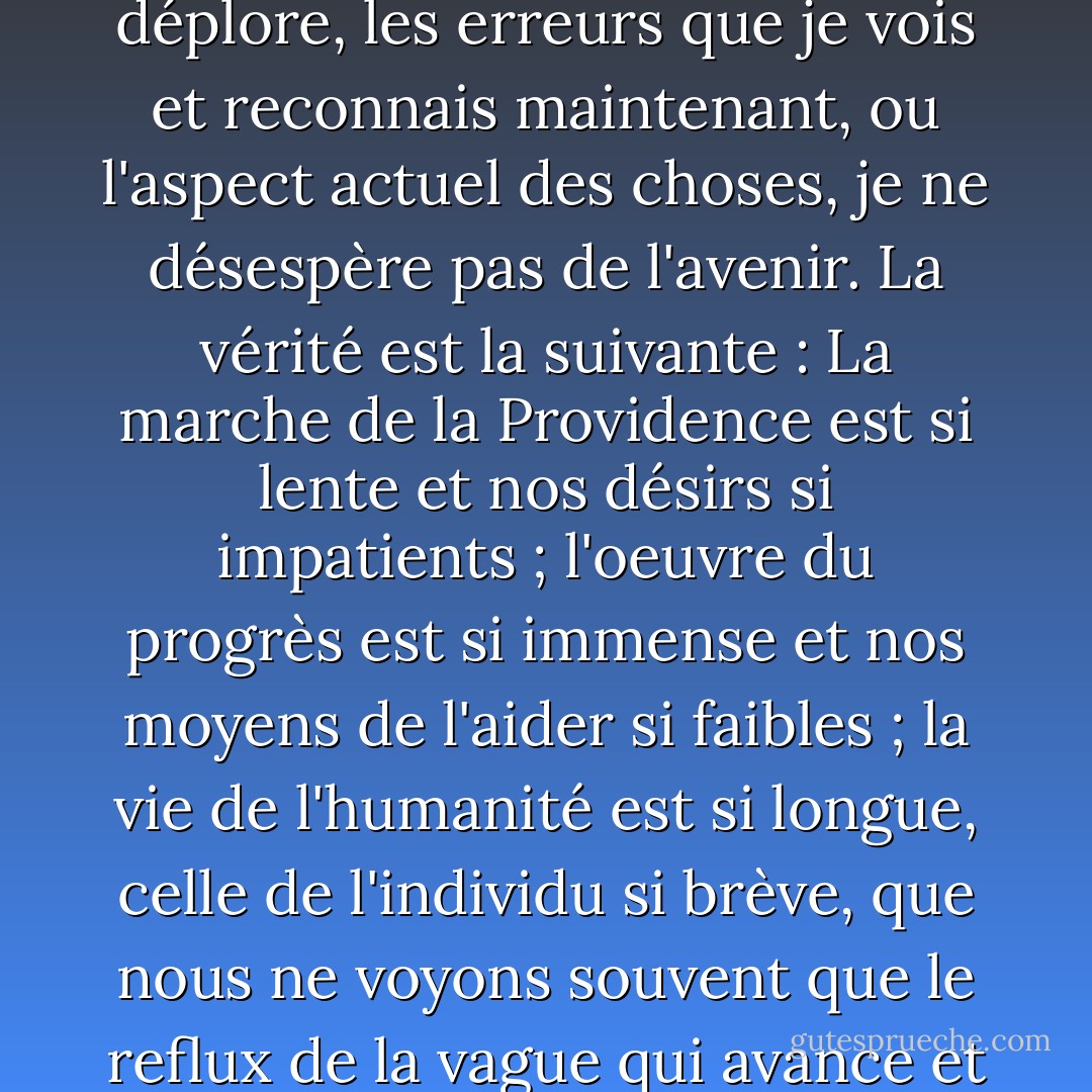 L'expérience que j'ai des hommes ne m'a pas incité à les mépriser ni à les servir ; et malgré les échecs que je déplore, les erreurs que je vois et reconnais maintenant, ou l'aspect actuel des choses, je ne désespère pas de l'avenir. La vérité est la suivante : La marche de la Providence est si lente et nos désirs si impatients ; l'oeuvre du progrès est si immense et nos moyens de l'aider si faibles ; la vie de l'humanité est si longue, celle de l'individu si brève, que nous ne voyons souvent que le reflux de la vague qui avance et que nous nous décourageons. C'est l'histoire qui nous apprend à espérer. - Robert E.      Lee