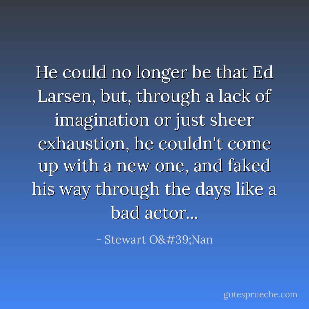 He could no longer be that Ed Larsen, but, through a lack of imagination or just sheer exhaustion, he couldn't come up with a new one, and faked his way through the days like a bad actor... - Stewart O'Nan