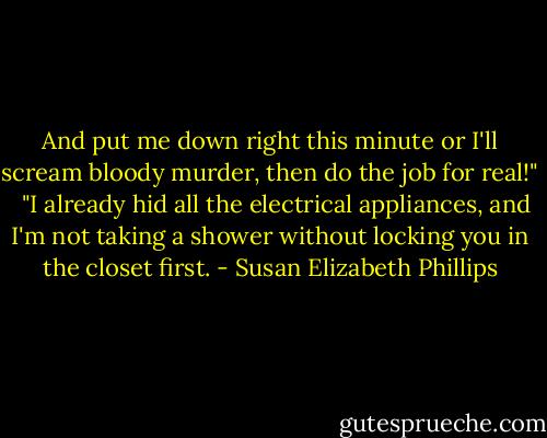 And put me down right this minute or I'll scream bloody murder, then do the job for real!" <br /><br />"I already hid all the electrical appliances, and I'm not taking a shower without locking you in the closet first. - Susan Elizabeth Phillips