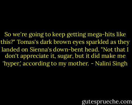 So we're going to keep getting mega-hits like this?" Tomas's dark brown eyes sparkled as they landed on Sienna's down-bent head. "Not that I don't appreciate it, sugar, but it did make me 'hyper,' according to my mother. - Nalini Singh