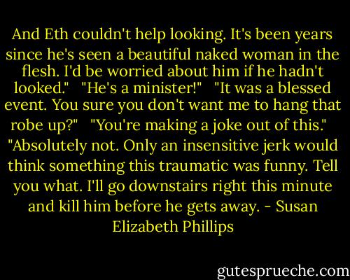 And Eth couldn't help looking. It's been years since he's seen a beautiful naked woman in the flesh. I'd be worried about him if he hadn't looked." <br /><br />"He's a minister!" <br /><br />"It was a blessed event. You sure you don't want me to hang that robe up?" <br /><br />"You're making a joke out of this." <br /><br />"Absolutely not. Only an insensitive jerk would think something this traumatic was funny. Tell you what. I'll go downstairs right this minute and kill him before he gets away. - Susan Elizabeth Phillips