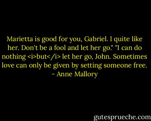 Marietta is good for you, Gabriel. I quite like her. Don't be a fool and let her go."<br />"I can do nothing <i>but</i> let her go, John. Sometimes love can only be given by setting someone free. - Anne Mallory
