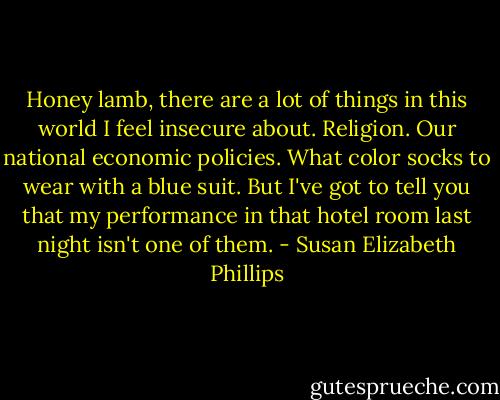 Honey lamb, there are a lot of things in this world I feel insecure about. Religion. Our national economic policies. What color socks to wear with a blue suit. But I've got to tell you that my performance in that hotel room last night isn't one of them. - Susan Elizabeth Phillips