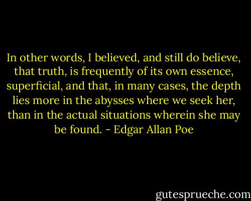 In other words, I believed, and still do believe, that truth, is frequently of its own essence, superficial, and that, in many cases, the depth lies more in the abysses where we seek her, than in the actual situations wherein she may be found. - Edgar Allan Poe