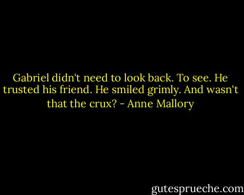 Gabriel didn't need to look back. To see. He trusted his friend. He smiled grimly. And wasn't that the crux? - Anne Mallory