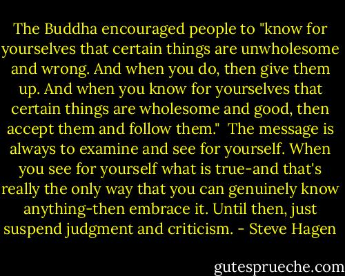 The Buddha encouraged people to "know for yourselves that certain things are unwholesome and wrong. And when you do, then give them up. And when you know for yourselves that certain things are wholesome and good, then accept them and follow them."<br /><br />The message is always to examine and see for yourself. When you see for yourself what is true-and that's really the only way that you can genuinely know anything-then embrace it. Until then, just suspend judgment and criticism. - Steve Hagen