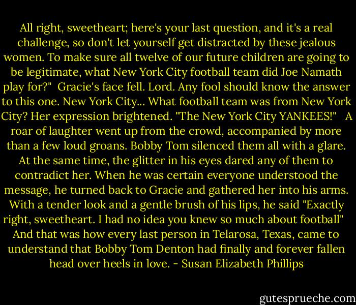 All right, sweetheart; here's your last question, and it's a real challenge, so don't let yourself get distracted by these jealous women. To make sure all twelve of our future children are going to be legitimate, what New York City football team did Joe Namath play for?"<br /><br />Gracie's face fell. Lord. Any fool should know the answer to this one. New York City... What football team was from New York City? Her expression brightened. "The New York City YANKEES!" <br /><br />A roar of laughter went up from the crowd, accompanied by more than a few loud groans. Bobby Tom silenced them all with a glare. At the same time, the glitter in his eyes dared any of them to contradict her. When he was certain everyone understood the message, he turned back to Gracie and gathered her into his arms. With a tender look and a gentle brush of his lips, he said "Exactly right, sweetheart. I had no idea you knew so much about football" <br /><br />And that was how every last person in Telarosa, Texas, came to understand that Bobby Tom Denton had finally and forever fallen head over heels in love. - Susan Elizabeth Phillips