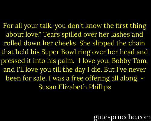 For all your talk, you don't know the first thing about love." Tears spilled over her lashes and rolled down her cheeks. She slipped the chain that held his Super Bowl ring over her head and pressed it into his palm. "I love you, Bobby Tom, and I'll love you till the day I die. But I've never been for sale. I was a free offering all along. - Susan Elizabeth Phillips