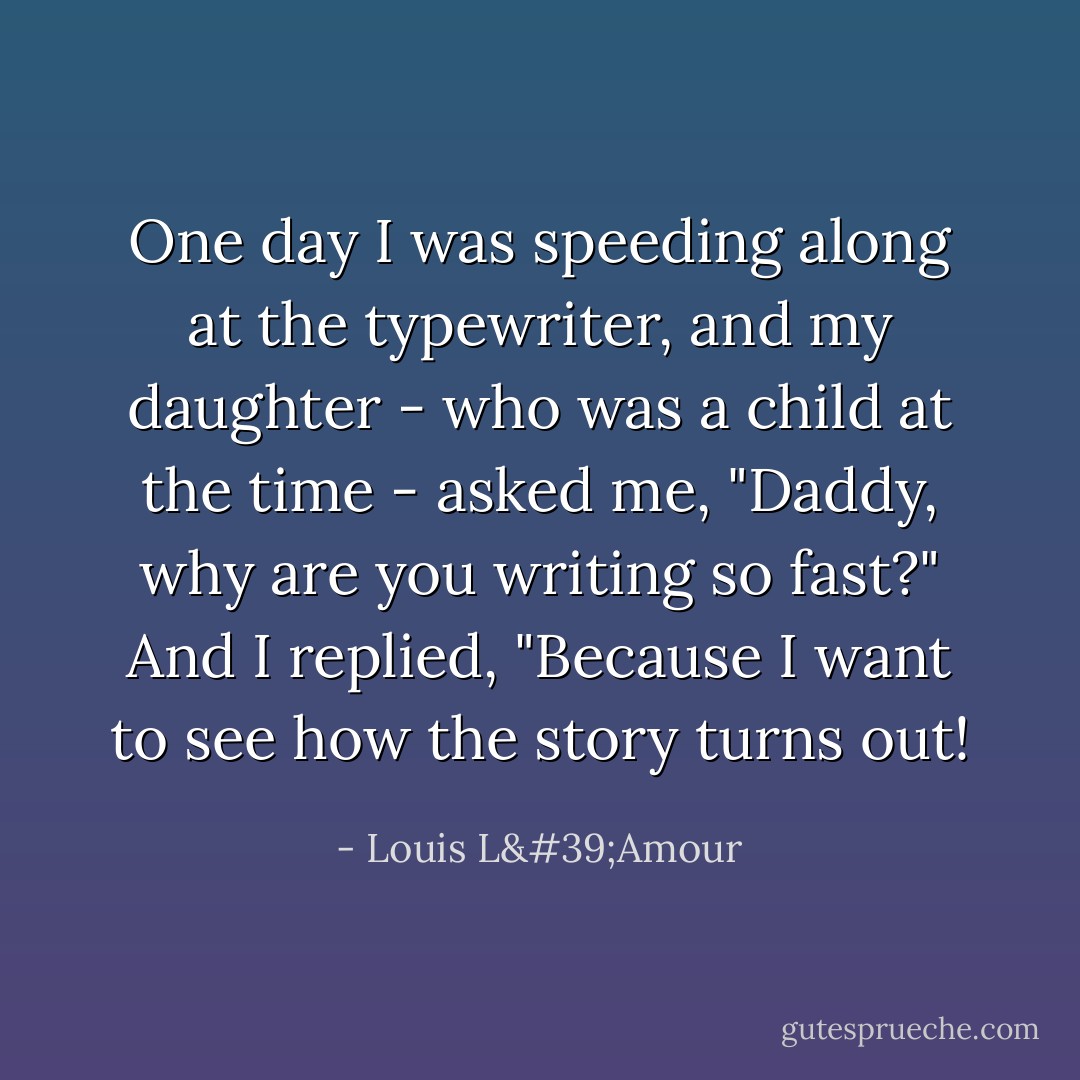 One day I was speeding along at the typewriter, and my daughter - who was a child at the time - asked me, "Daddy, why are you writing so fast?" And I replied, "Because I want to see how the story turns out! - Louis L'Amour