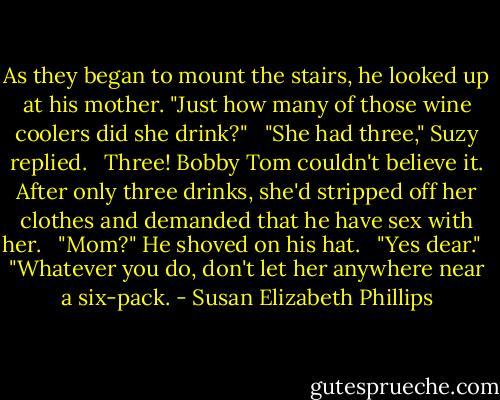 As they began to mount the stairs, he looked up at his mother. "Just how many of those wine coolers did she drink?" <br /><br />"She had three," Suzy replied. <br /><br />Three! Bobby Tom couldn't believe it. After only three drinks, she'd stripped off her clothes and demanded that he have sex with her. <br /><br />"Mom?" He shoved on his hat. <br /><br />"Yes dear." <br /><br />"Whatever you do, don't let her anywhere near a six-pack. - Susan Elizabeth Phillips