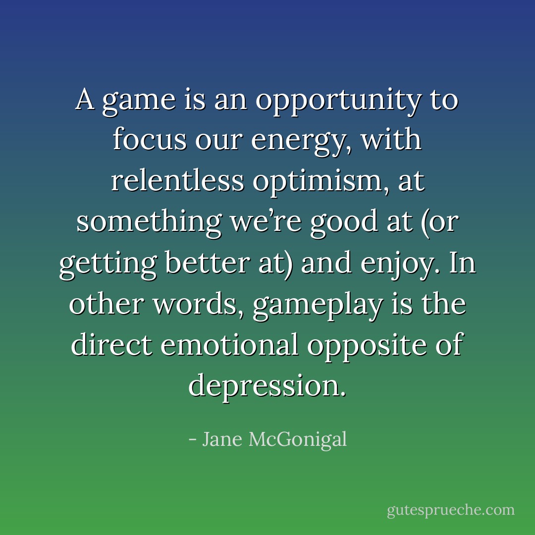 A game is an opportunity to focus our energy, with relentless optimism, at something we’re good at (or getting better at) and enjoy. In other words, gameplay is the direct emotional opposite of depression. - Jane McGonigal