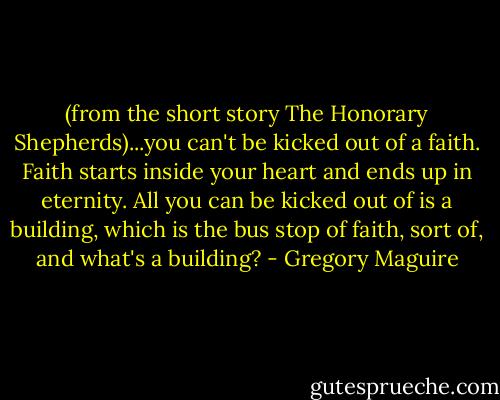 (from the short story The Honorary Shepherds)...you can't be kicked out of a faith. Faith starts inside your heart and ends up in eternity. All you can be kicked out of is a building, which is the bus stop of faith, sort of, and what's a building? - Gregory Maguire