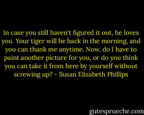 In case you still haven't figured it out, he loves you. Your tiger will be back in the morning, and you can thank me anytime. Now, do I have to paint another picture for you, or do you think you can take it from here by yourself without screwing up? - Susan Elizabeth Phillips