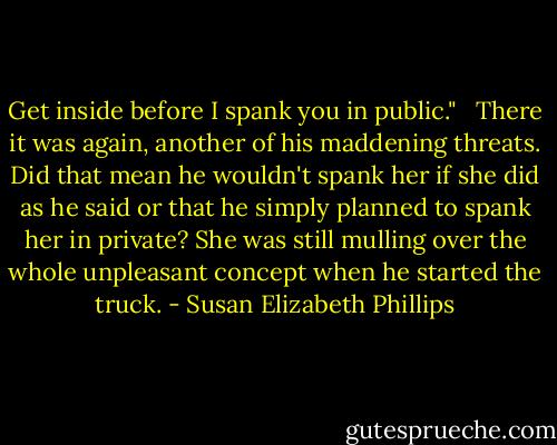 Get inside before I spank you in public." <br /><br />There it was again, another of his maddening threats. Did that mean he wouldn't spank her if she did as he said or that he simply planned to spank her in private? She was still mulling over the whole unpleasant concept when he started the truck. - Susan Elizabeth Phillips