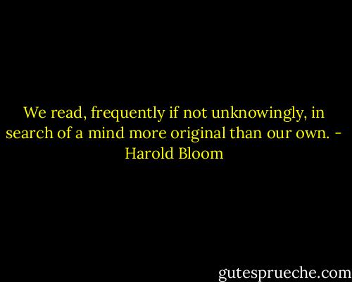 We read, frequently if not unknowingly, in search of a mind more original than our own. - Harold Bloom