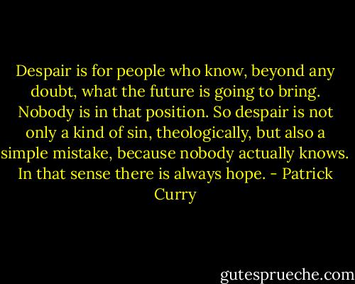 Despair is for people who know, beyond any doubt, what the future is going to bring. Nobody is in that position. So despair is not only a kind of sin, theologically, but also a simple mistake, because nobody actually knows. In that sense there is always hope. - Patrick Curry