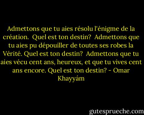 Admettons que tu aies résolu l'énigme de la création. <br />Quel est ton destin?<br /><br />Admettons que tu aies pu dépouiller de toutes ses robes la Vérité.<br />Quel est ton destin?<br /><br />Admettons que tu aies vécu cent ans, heureux, et que tu vives cent ans encore.<br />Quel est ton destin? - Omar Khayyám