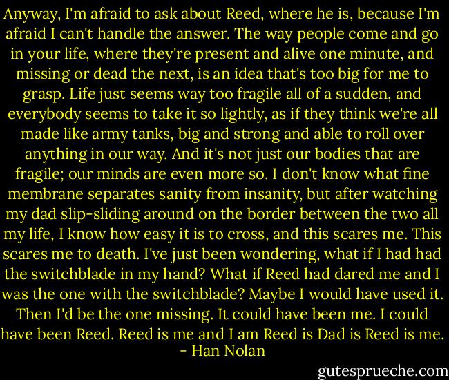 Anyway, I'm afraid to ask about Reed, where he is, because I'm afraid I can't handle the answer. The way people come and go in your life, where they're present and alive one minute, and missing or dead the next, is an idea that's too big for me to grasp. Life just seems way too fragile all of a sudden, and everybody seems to take it so lightly, as if they think we're all made like army tanks, big and strong and able to roll over anything in our way. And it's not just our bodies that are fragile; our minds are even more so. I don't know what fine membrane separates sanity from insanity, but after watching my dad slip-sliding around on the border between the two all my life, I know how easy it is to cross, and this scares me. This scares me to death. I've just been wondering, what if I had had the switchblade in my hand? What if Reed had dared me and I was the one with the switchblade? Maybe I would have used it. Then I'd be the one missing. It could have been me. I could have been Reed. Reed is me and I am Reed is Dad is Reed is me. - Han Nolan