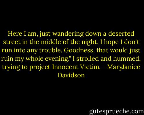Here I am, just wandering down a deserted street in the middle of the night. I hope I don't run into any trouble. Goodness, that would just ruin my whole evening." I strolled and hummed, trying to project Innocent Victim. - MaryJanice Davidson