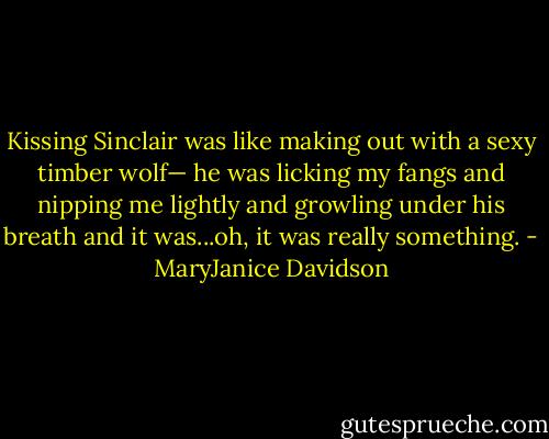 Kissing Sinclair was like making out with a sexy timber wolf— he was licking my fangs and nipping me lightly and growling under his breath and it was...oh, it was really something. - MaryJanice Davidson