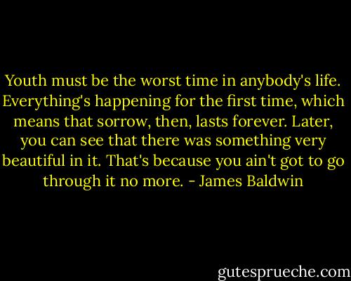 Youth must be the worst time in anybody's life. Everything's happening for the first time, which means that sorrow, then, lasts forever. Later, you can see that there was something very beautiful in it. That's because you ain't got to go through it no more. - James Baldwin