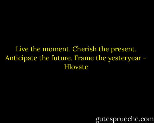 Live the moment. Cherish the present. Anticipate the future. Frame the yesteryear - Hlovate