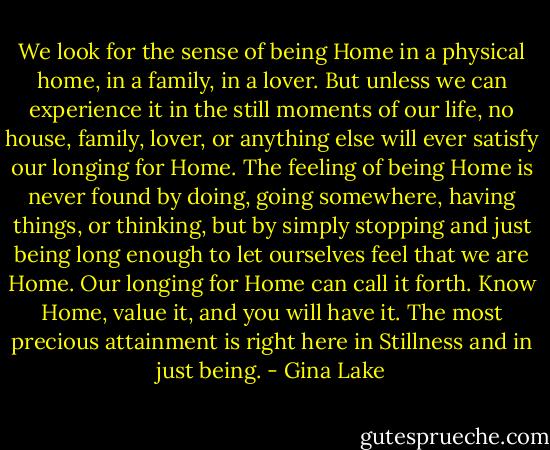 We look for the sense of being Home in a physical home, in a family, in a lover. But unless we can experience it in the still moments of our life, no house, family, lover, or anything else will ever satisfy our longing for Home. The feeling of being Home is never found by doing, going somewhere, having things, or thinking, but by simply stopping and just being long enough to let ourselves feel that we are Home. Our longing for Home can call it forth. Know Home, value it, and you will have it. The most precious attainment is right here in Stillness and in just being. - Gina Lake