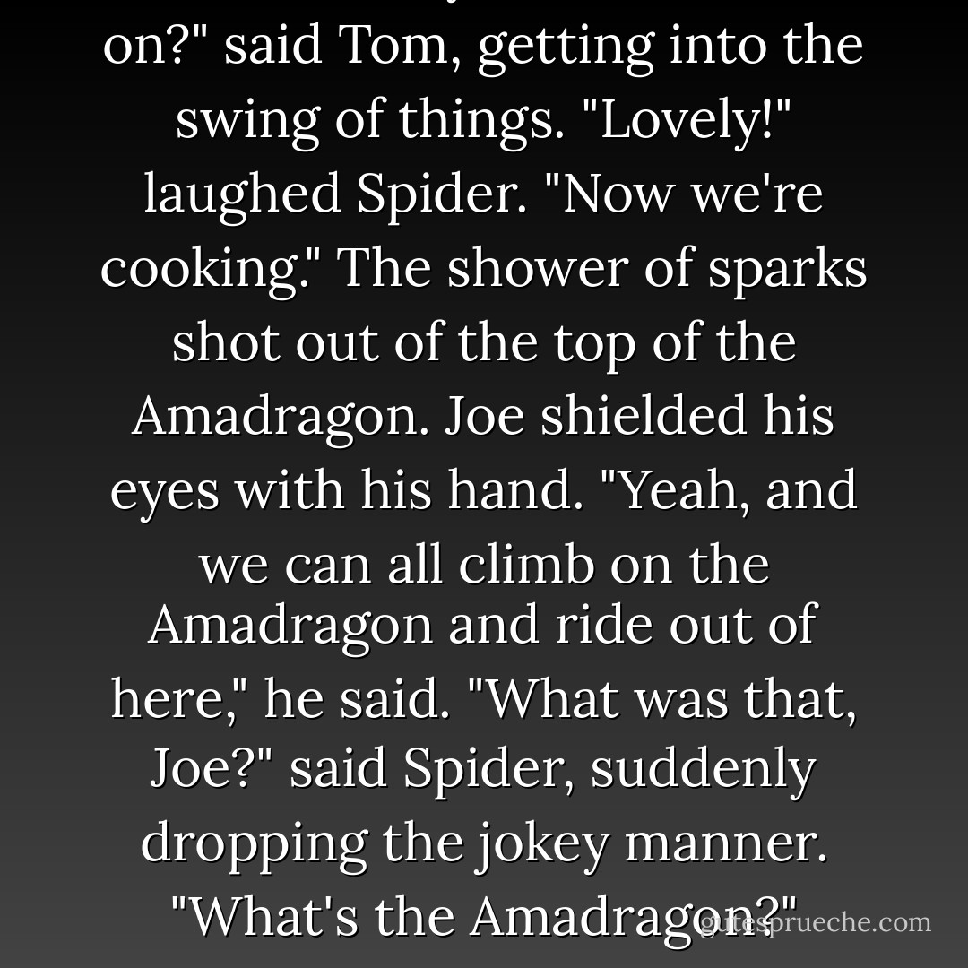 Now that we've come up with all the obvious answers to our problem, it's time to come up with some truly ridiculous ones."<br />"Ridiculous?" asked Brasque.<br />"Yes, ridiculous. Think of something impossible, improbable or downright ridiculous and go from there."<br />"Like we all flap our arms and fly out of here," said Katherine.<br />"Exactly!" said Spider.<br />"How about we form a long line all the way to the mountains and pass the charges along it?" said Brasque.<br />"Excellent," said Spider. "Keep it coming."<br />"What if we each carry one charge, run back, carry another, and so on?" said Tom, getting into the swing of things.<br />"Lovely!" laughed Spider. "Now we're cooking."<br />The shower of sparks shot out of the top of the Amadragon. Joe shielded his eyes with his hand.<br />"Yeah, and we can all climb on the Amadragon and ride out of here," he said.<br />"What was that, Joe?" said Spider, suddenly dropping the jokey manner. "What's the Amadragon?"<br />Katherine's eyes glittered. "He means that," she said, pointing at the excavator. Everyone except Spider turned and looked. "He's talking about the giant machine, the one that keeps shooting sparks in the air."<br />Spider cocked his ear and listened to the rumble of the Amadragon's engine. "So Orlemann built the dragon, did he?" he said. "I'd been wondering what the noise was. If they built it to the original specifications, it should get us out of here within an hour. Let's pray that will give us enough time! - Carol Hughes