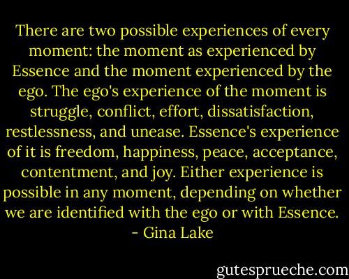 There are two possible experiences of every moment: the moment as experienced by Essence and the moment experienced by the ego. The ego's experience of the moment is struggle, conflict, effort, dissatisfaction, restlessness, and unease. Essence's experience of it is freedom, happiness, peace, acceptance, contentment, and joy. Either experience is possible in any moment, depending on whether we are identified with the ego or with Essence. - Gina Lake